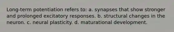 Long-term potentiation refers to: a. synapses that show stronger and prolonged excitatory responses. b. structural changes in the neuron. c. neural plasticity. d. maturational development.