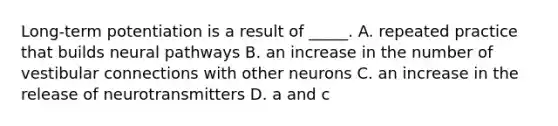 Long-term potentiation is a result of _____. A. repeated practice that builds neural pathways B. an increase in the number of vestibular connections with other neurons C. an increase in the release of neurotransmitters D. a and c