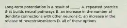 Long-term potentiation is a result of _____. A. repeated practice that builds neural pathways B. an increase in the number of dendrite connections with other neurons C. an increase in the release of neurotransmitters D. all of these options