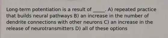 Long-term potentiation is a result of _____. A) repeated practice that builds neural pathways B) an increase in the number of dendrite connections with other neurons C) an increase in the release of neurotransmitters D) all of these options