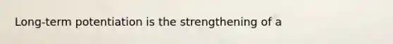 Long-term potentiation is the strengthening of a