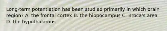 Long-term potentiation has been studied primarily in which brain region? A. the frontal cortex B. the hippocampus C. Broca's area D. the hypothalamus