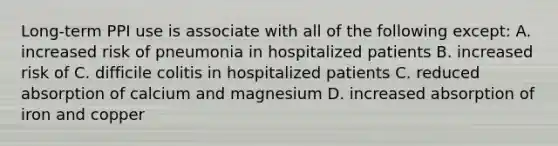 Long-term PPI use is associate with all of the following except: A. increased risk of pneumonia in hospitalized patients B. increased risk of C. difficile colitis in hospitalized patients C. reduced absorption of calcium and magnesium D. increased absorption of iron and copper