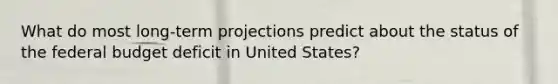 What do most long-term projections predict about the status of <a href='https://www.questionai.com/knowledge/kS29NErBPI-the-federal-budget' class='anchor-knowledge'>the federal budget</a> deficit in United States?