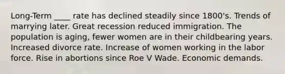 Long-Term ____ rate has declined steadily since 1800's. Trends of marrying later. Great recession reduced immigration. The population is aging, fewer women are in their childbearing years. Increased divorce rate. Increase of women working in the labor force. Rise in abortions since Roe V Wade. Economic demands.