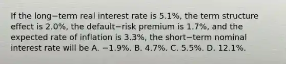 If the long−term real interest rate is​ 5.1%, the term structure effect is​ 2.0%, the default−risk premium is​ 1.7%, and the expected rate of inflation is​ 3.3%, the short−term nominal interest rate will be A. −​1.9%. B. ​4.7%. C. ​5.5%. D. ​12.1%.