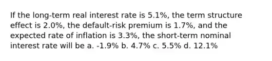 If the long-term real interest rate is 5.1%, the term structure effect is 2.0%, the default-risk premium is 1.7%, and the expected rate of inflation is 3.3%, the short-term nominal interest rate will be a. -1.9% b. 4.7% c. 5.5% d. 12.1%