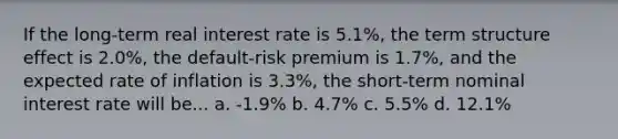 If the long-term real interest rate is 5.1%, the term structure effect is 2.0%, the default-risk premium is 1.7%, and the expected rate of inflation is 3.3%, the short-term nominal interest rate will be... a. -1.9% b. 4.7% c. 5.5% d. 12.1%