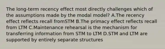 The long-term recency effect most directly challenges which of the assumptions made by the modal model? A.The recency effect reflects recall fromSTM B.The primacy effect reflects recall from LTM C.Maintenance rehearsal is the mechanism for transferring information from STM to LTM D.STM and LTM are supported by entirely separate structures