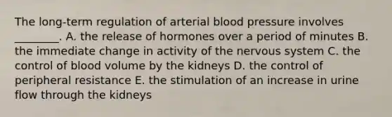 The long-term regulation of arterial <a href='https://www.questionai.com/knowledge/kD0HacyPBr-blood-pressure' class='anchor-knowledge'>blood pressure</a> involves ________. A. the release of hormones over a period of minutes B. the immediate change in activity of the <a href='https://www.questionai.com/knowledge/kThdVqrsqy-nervous-system' class='anchor-knowledge'>nervous system</a> C. the control of blood volume by the kidneys D. the control of peripheral resistance E. the stimulation of an increase in urine flow through the kidneys