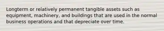 Longterm or relatively permanent tangible assets such as equipment, machinery, and buildings that are used in the normal business operations and that depreciate over time.