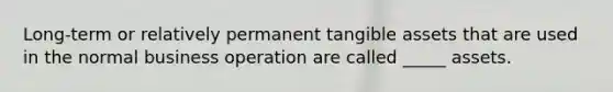 Long-term or relatively permanent tangible assets that are used in the normal business operation are called _____ assets.