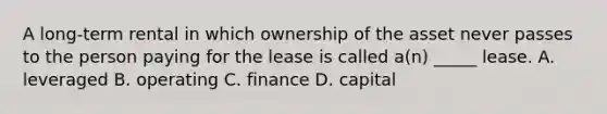 A long-term rental in which ownership of the asset never passes to the person paying for the lease is called a(n) _____ lease. A. leveraged B. operating C. finance D. capital