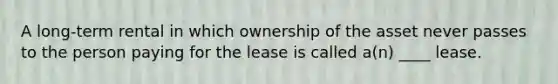 A long-term rental in which ownership of the asset never passes to the person paying for the lease is called a(n) ____ lease.