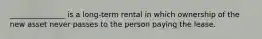 _______________ is a long-term rental in which ownership of the new asset never passes to the person paying the lease.