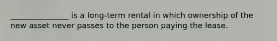 _______________ is a long-term rental in which ownership of the new asset never passes to the person paying the lease.