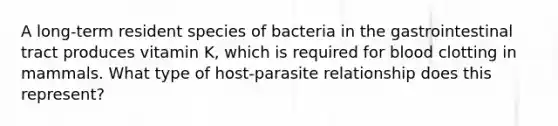 A long-term resident species of bacteria in the gastrointestinal tract produces vitamin K, which is required for blood clotting in mammals. What type of host-parasite relationship does this represent?