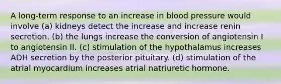 A long-term response to an increase in blood pressure would involve (a) kidneys detect the increase and increase renin secretion. (b) the lungs increase the conversion of angiotensin I to angiotensin II. (c) stimulation of the hypothalamus increases ADH secretion by the posterior pituitary. (d) stimulation of the atrial myocardium increases atrial natriuretic hormone.