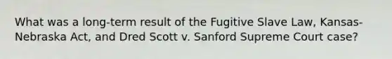 What was a long-term result of the Fugitive Slave Law, Kansas-Nebraska Act, and Dred Scott v. Sanford Supreme Court case?