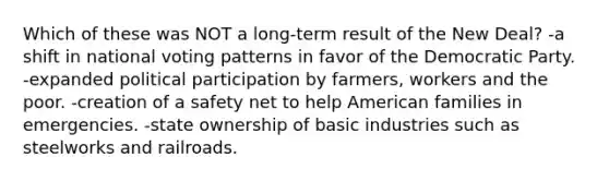 Which of these was NOT a long-term result of the New Deal? -a shift in national voting patterns in favor of the Democratic Party. -expanded political participation by farmers, workers and the poor. -creation of a safety net to help American families in emergencies. -state ownership of basic industries such as steelworks and railroads.