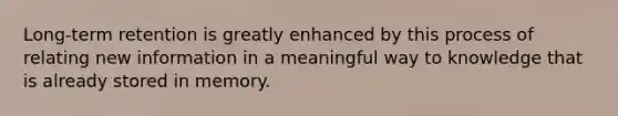 Long-term retention is greatly enhanced by this process of relating new information in a meaningful way to knowledge that is already stored in memory.