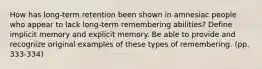 How has long-term retention been shown in amnesiac people who appear to lack long-term remembering abilities? Define implicit memory and explicit memory. Be able to provide and recognize original examples of these types of remembering. (pp. 333-334)