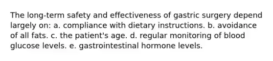 The long-term safety and effectiveness of gastric surgery depend largely on: a. compliance with dietary instructions. b. avoidance of all fats. c. the patient's age. d. regular monitoring of blood glucose levels. e. gastrointestinal hormone levels.