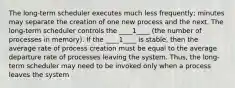 The long-term scheduler executes much less frequently; minutes may separate the creation of one new process and the next. The long-term scheduler controls the ____1____ (the number of processes in memory). If the ____1____ is stable, then the average rate of process creation must be equal to the average departure rate of processes leaving the system. Thus, the long-term scheduler may need to be invoked only when a process leaves the system