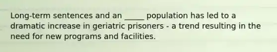 Long-term sentences and an _____ population has led to a dramatic increase in geriatric prisoners - a trend resulting in the need for new programs and facilities.