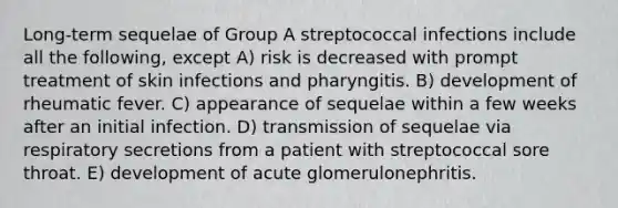 Long-term sequelae of Group A streptococcal infections include all the following, except A) risk is decreased with prompt treatment of skin infections and pharyngitis. B) development of rheumatic fever. C) appearance of sequelae within a few weeks after an initial infection. D) transmission of sequelae via respiratory secretions from a patient with streptococcal sore throat. E) development of acute glomerulonephritis.