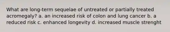 What are long-term sequelae of untreated or partially treated acromegaly? a. an increased risk of colon and lung cancer b. a reduced risk c. enhanced longevity d. increased muscle strenght