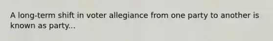 A long-term shift in voter allegiance from one party to another is known as party...