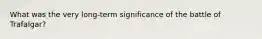 What was the very long-term significance of the battle of Trafalgar?
