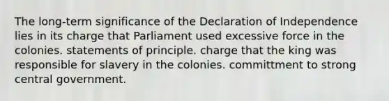 The long-term significance of the Declaration of Independence lies in its charge that Parliament used excessive force in the colonies. statements of principle. charge that the king was responsible for slavery in the colonies. committment to strong central government.