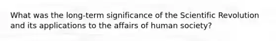 What was the long-term significance of the Scientific Revolution and its applications to the affairs of human society?