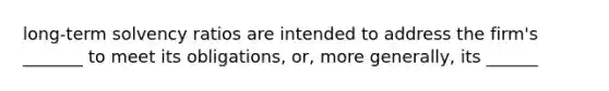 long-term solvency ratios are intended to address the firm's _______ to meet its obligations, or, more generally, its ______