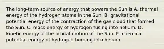 The long-term source of energy that powers the Sun is A. thermal energy of the hydrogen atoms in the Sun. B. gravitational potential energy of the contraction of the gas cloud that formed the Sun. C. mass energy of hydrogen fusing into helium. D. kinetic energy of the orbital motion of the Sun. E. chemical potential energy of hydrogen burning into helium.