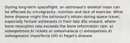 During long-term spaceflight, an astronaut's skeletal mass can be affected by microgravity, nutrition and lack of exercise. What bone disease might the astronaut's obtain during space travel, especially female astronauts in their late 40s onward, where bone resorption rate exceeds the bone reformation rate. a) osteopetrosis b) rickets or osteomalacia c) osteoporosis d) osteogenesis imperfecta (OI) e) Paget's disease