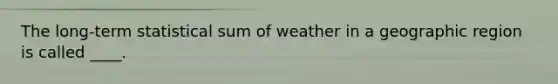 The long-term statistical sum of weather in a geographic region is called ____.