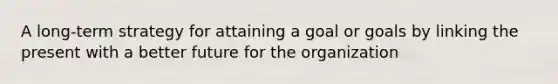 A long-term strategy for attaining a goal or goals by linking the present with a better future for the organization