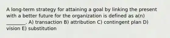 A long-term strategy for attaining a goal by linking the present with a better future for the organization is defined as a(n) ________. A) transaction B) attribution C) contingent plan D) vision E) substitution