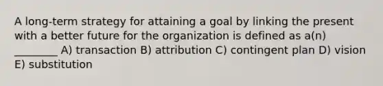 A long-term strategy for attaining a goal by linking the present with a better future for the organization is defined as a(n) ________ A) transaction B) attribution C) contingent plan D) vision E) substitution