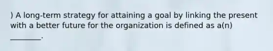 ) A long-term strategy for attaining a goal by linking the present with a better future for the organization is defined as a(n) ________.