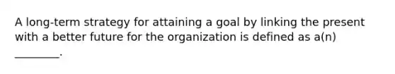 A long-term strategy for attaining a goal by linking the present with a better future for the organization is defined as a(n) ________.