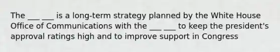 The ___ ___ is a long-term strategy planned by the White House Office of Communications with the ___ ___ to keep the president's approval ratings high and to improve support in Congress