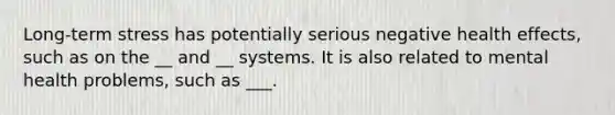 Long-term stress has potentially serious negative health effects, such as on the __ and __ systems. It is also related to mental health problems, such as ___.