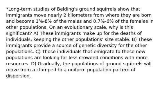 *Long-term studies of Belding's ground squirrels show that immigrants move nearly 2 kilometers from where they are born and become 1%-8% of the males and 0.7%-6% of the females in other populations. On an evolutionary scale, why is this significant? A) These immigrants make up for the deaths of individuals, keeping the other populations' size stable. B) These immigrants provide a source of genetic diversity for the other populations. C) Those individuals that emigrate to these new populations are looking for less crowded conditions with more resources. D) Gradually, the populations of ground squirrels will move from a clumped to a uniform population pattern of dispersion.