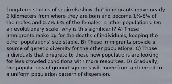 Long-term studies of squirrels show that immigrants move nearly 2 kilometers from where they are born and become 1%-8% of the males and 0.7%-6% of the females in other populations. On an evolutionary scale, why is this significant? A) These immigrants make up for the deaths of individuals, keeping the other populations' size stable. B) These immigrants provide a source of genetic diversity for the other populations. C) Those individuals that emigrate to these new populations are looking for less crowded conditions with more resources. D) Gradually, the populations of ground squirrels will move from a clumped to a uniform population pattern of dispersion.