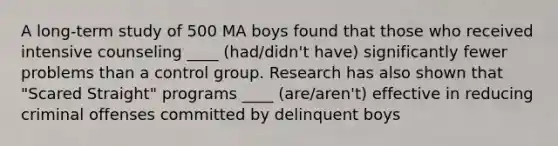 A long-term study of 500 MA boys found that those who received intensive counseling ____ (had/didn't have) significantly fewer problems than a control group. Research has also shown that "Scared Straight" programs ____ (are/aren't) effective in reducing criminal offenses committed by delinquent boys