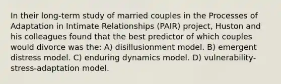 In their long-term study of married couples in the Processes of Adaptation in Intimate Relationships (PAIR) project, Huston and his colleagues found that the best predictor of which couples would divorce was the: A) disillusionment model. B) emergent distress model. C) enduring dynamics model. D) vulnerability-stress-adaptation model.